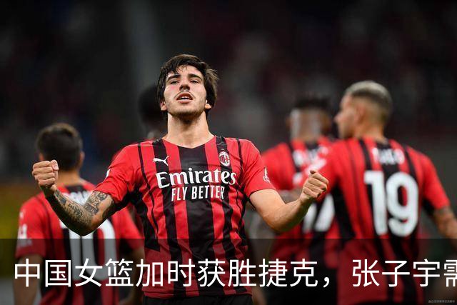 中国女篮加时获胜捷克，张子宇需向韩旭借鉴经验