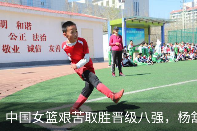 中国女篮艰苦取胜晋级八强，杨舒予助攻韩旭表现抢眼