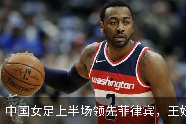 中国女足上半场领先菲律宾，王妍雯双响助球队获优势