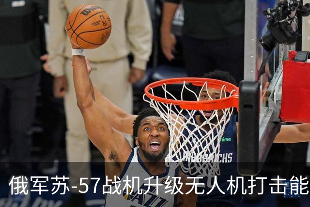俄军苏-57战机升级无人机打击能力，北约面临新挑战