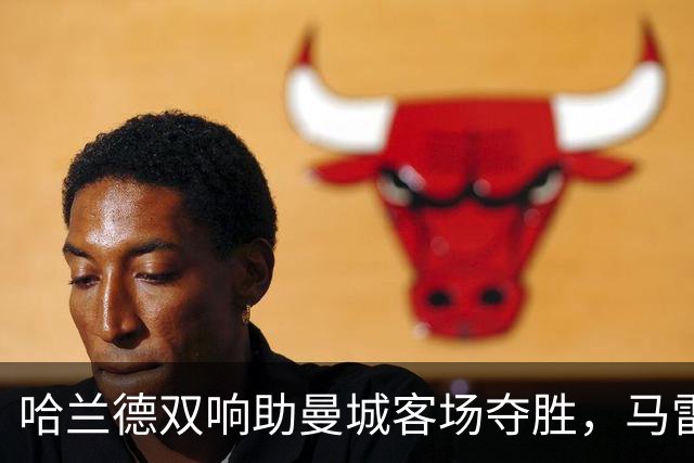 哈兰德双响助曼城客场夺胜，马雷斯卡执教风头正劲