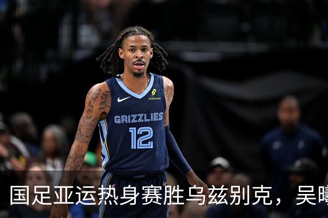 国足亚运热身赛胜乌兹别克，吴曦和张玉宁的经验至关重要