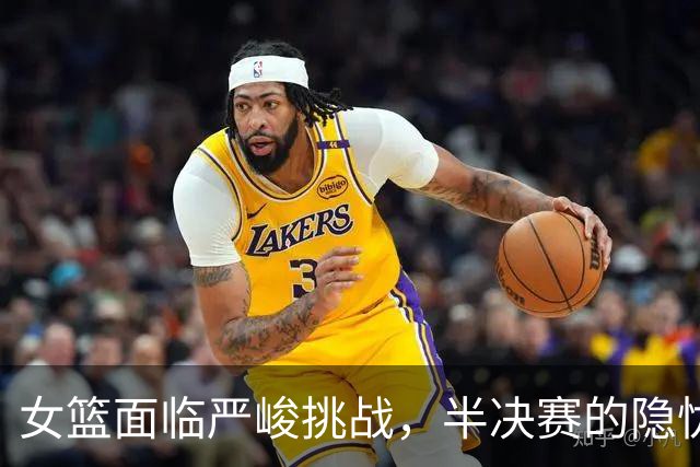 女篮面临严峻挑战，半决赛的隐忧凸显