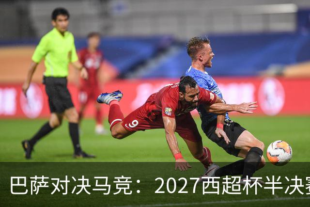 巴萨对决马竞：2027西超杯半决赛前瞻