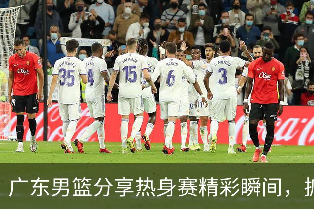 广东男篮分享热身赛精彩瞬间，抓紧实战磨练