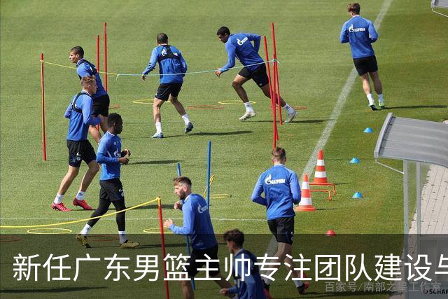 新任广东男篮主帅专注团队建设与磨合
