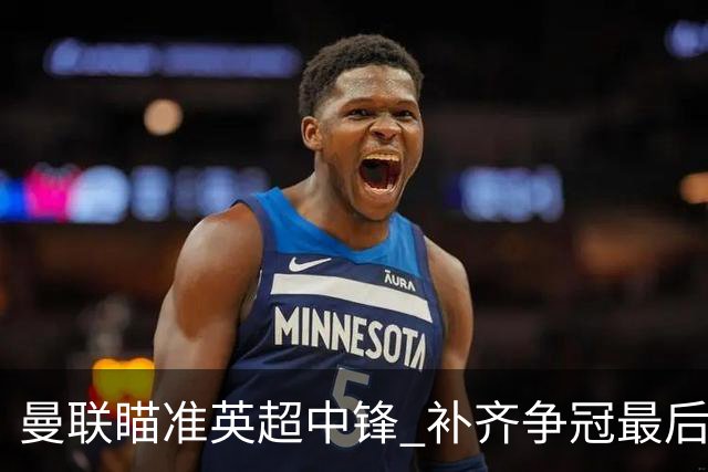 曼联瞄准英超中锋 补齐争冠最后拼图