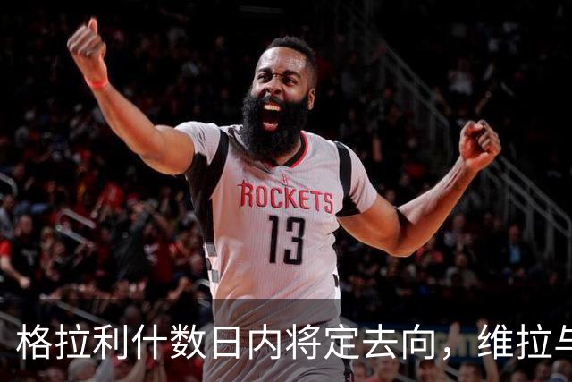 格拉利什数日内将定去向，维拉与埃弗顿均在接触