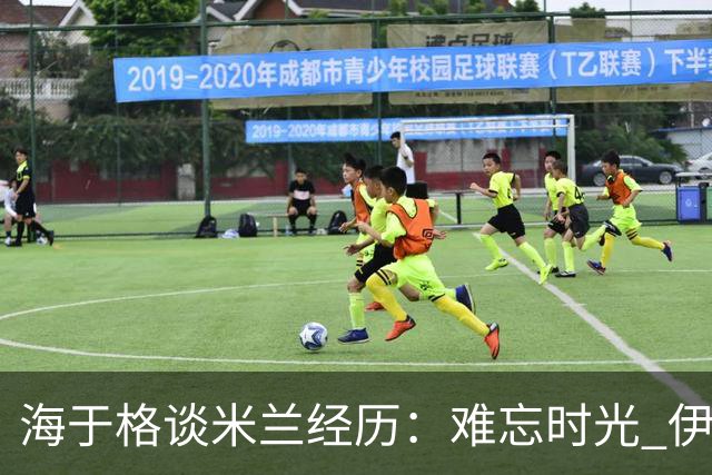 海于格谈米兰经历：难忘时光 伊布如同王者