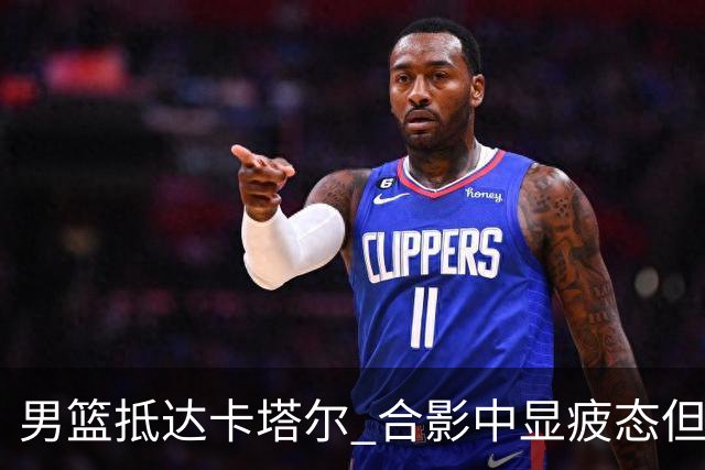 男篮抵达卡塔尔 合影中显疲态但气氛积极