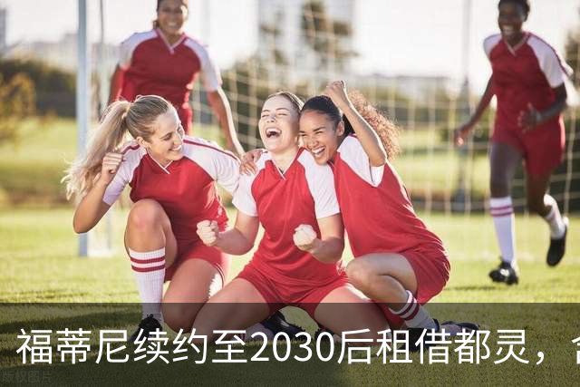 福蒂尼续约至2030后租借都灵，含950万欧元买断