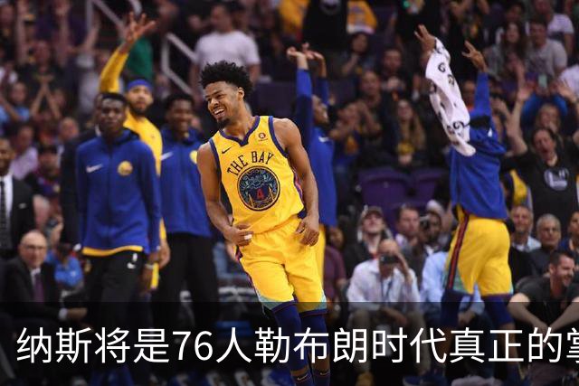 纳斯将是76人勒布朗时代真正的掌舵人