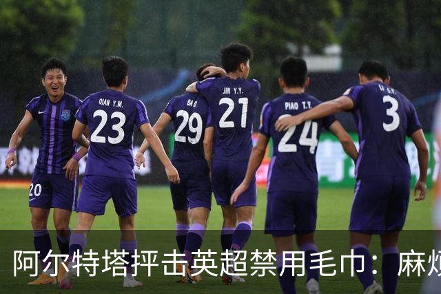 阿尔特塔抨击英超禁用毛巾：麻烦且影响战术