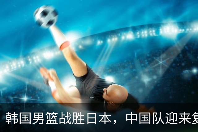 韩国男篮战胜日本，中国队迎来复仇机会