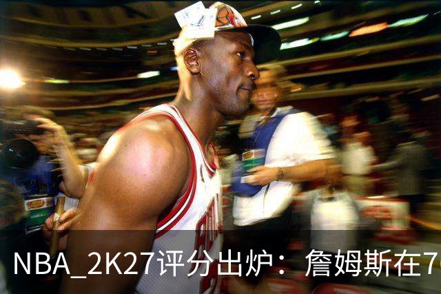 NBA 2K27评分出炉：詹姆斯在76人得91分非队内最高